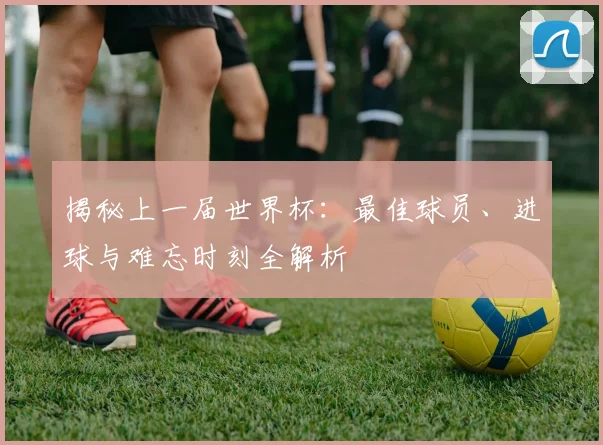 揭秘上一届世界杯：最佳球员、进球与难忘时刻全解析