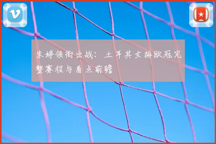 朱婷领衔出战：土耳其女排欧冠完整赛程与看点前瞻