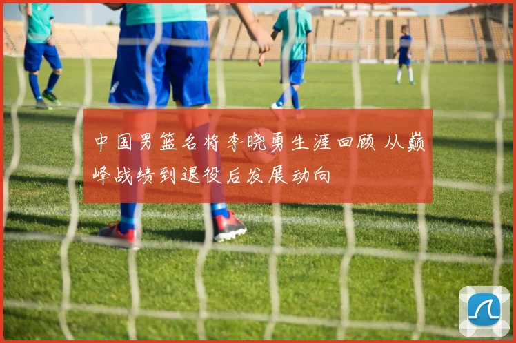 中国男篮名将李晓勇生涯回顾 从巅峰战绩到退役后发展动向