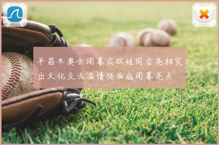 平昌冬奥会闭幕式双娃同台亮相突出文化交流温情场面成闭幕亮点