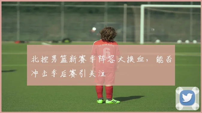 北控男篮新赛季阵容大换血，能否冲击季后赛引关注