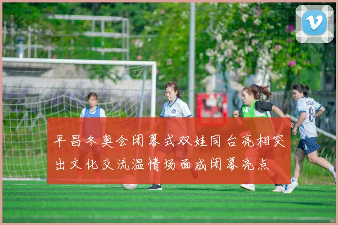 平昌冬奥会闭幕式双娃同台亮相突出文化交流温情场面成闭幕亮点