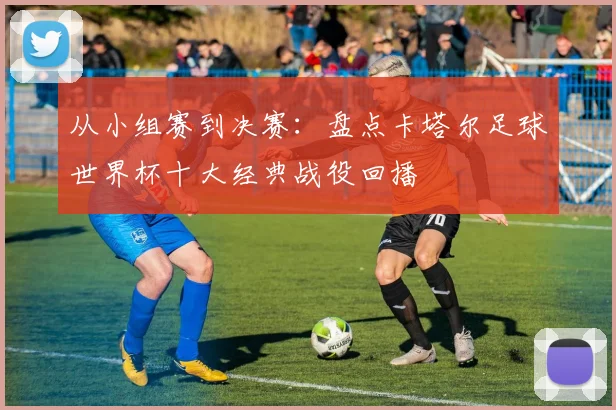 从小组赛到决赛：盘点卡塔尔足球世界杯十大经典战役回播