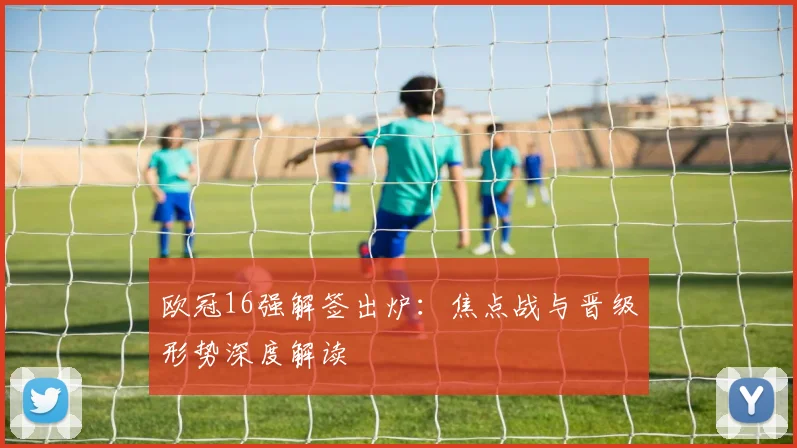 欧冠16强解签出炉：焦点战与晋级形势深度解读