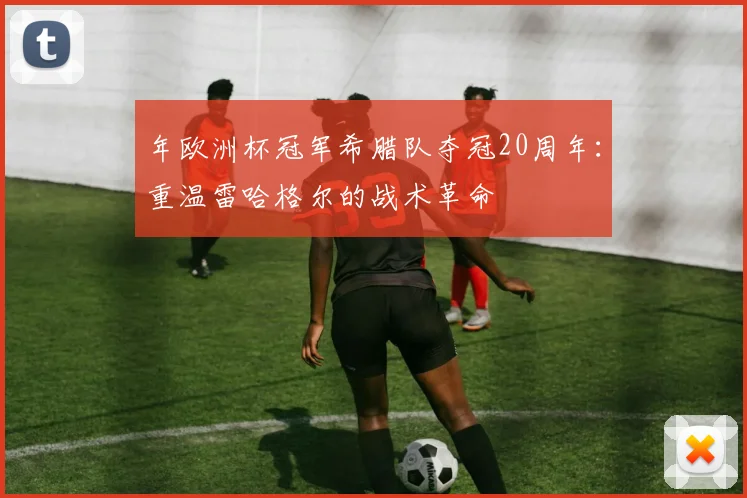 年欧洲杯冠军希腊队夺冠20周年：重温雷哈格尔的战术革命