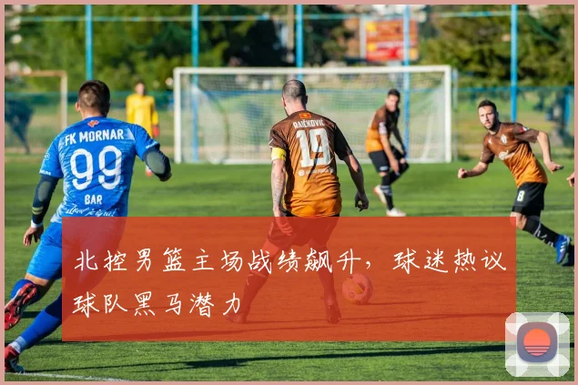 北控男篮主场战绩飙升，球迷热议球队黑马潜力