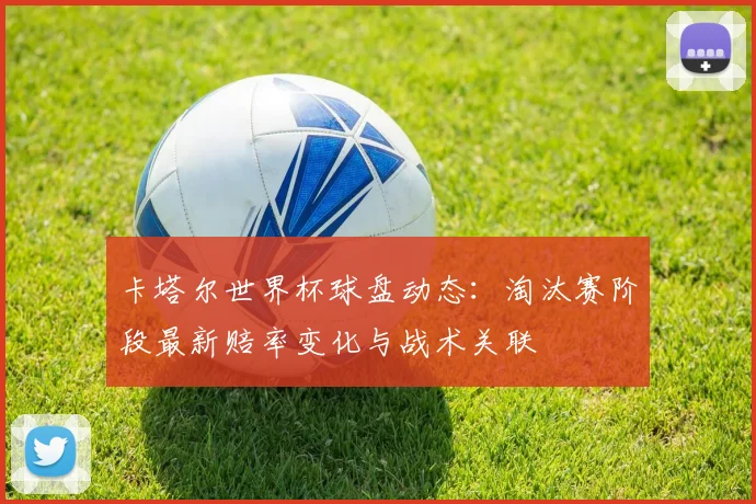 卡塔尔世界杯球盘动态：淘汰赛阶段最新赔率变化与战术关联