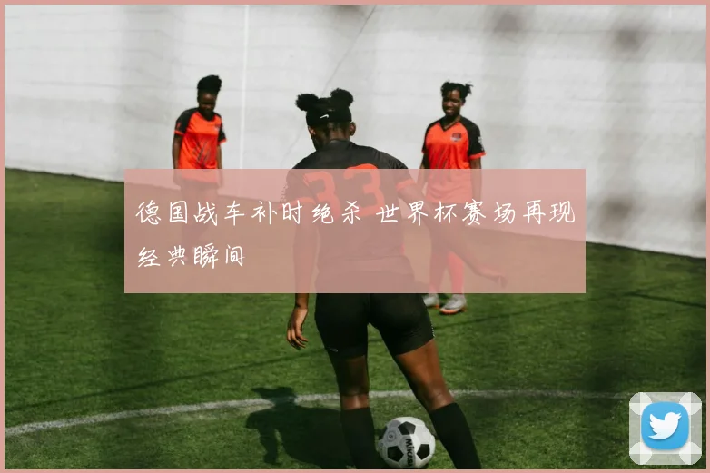 德国战车补时绝杀 世界杯赛场再现经典瞬间