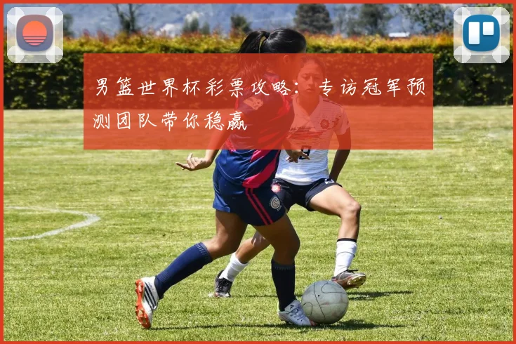 男篮世界杯彩票攻略:专访冠军预测团队带你稳赢