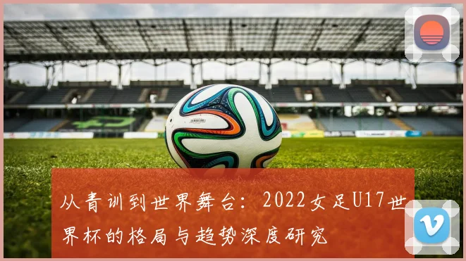 从青训到世界舞台：2022女足U17世界杯的格局与趋势深度研究