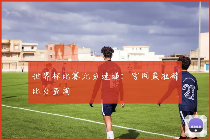世界杯比赛比分速递：官网最准确比分查询