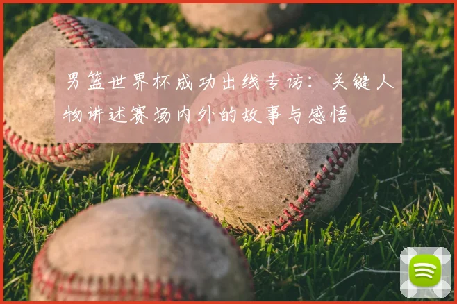 男篮世界杯成功出线专访:关键人物讲述赛场内外的故事与感悟