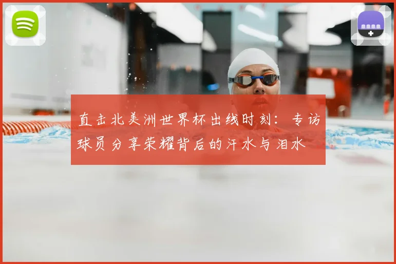直击北美洲世界杯出线时刻：专访球员分享荣耀背后的汗水与泪水