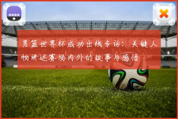 男篮世界杯成功出线专访：关键人物讲述赛场内外的故事与感悟