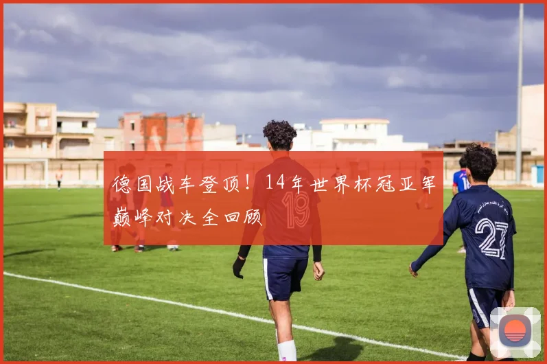 德国战车登顶！14年世界杯冠亚军巅峰对决全回顾