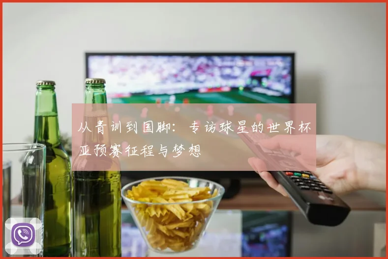 从青训到国脚：专访球星的世界杯亚预赛征程与梦想