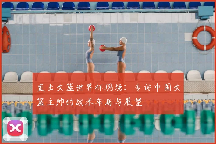 直击女篮世界杯现场：专访中国女篮主帅的战术布局与展望