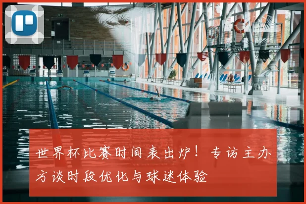 世界杯比赛时间表出炉！专访主办方谈时段优化与球迷体验