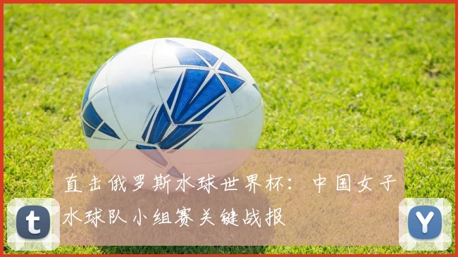 直击俄罗斯水球世界杯：中国女子水球队小组赛关键战报
