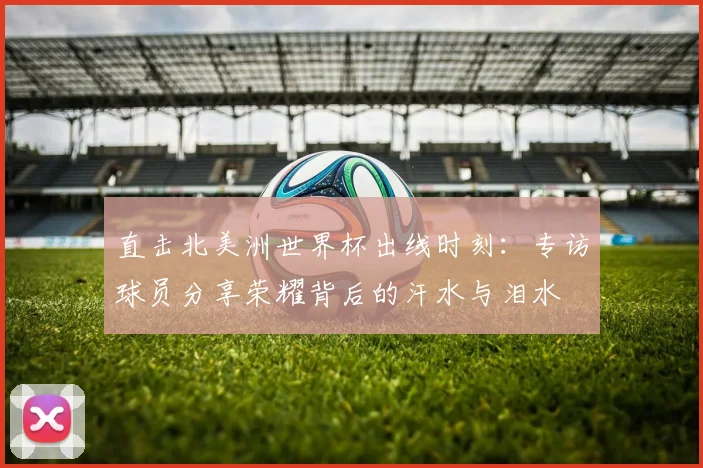 直击北美洲世界杯出线时刻：专访球员分享荣耀背后的汗水与泪水