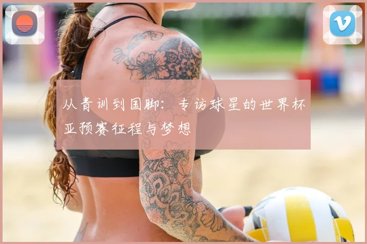 从青训到国脚：专访球星的世界杯亚预赛征程与梦想