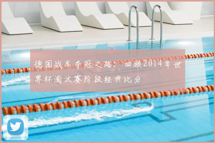 德国战车夺冠之路：回顾2014年世界杯淘汰赛阶段经典比分